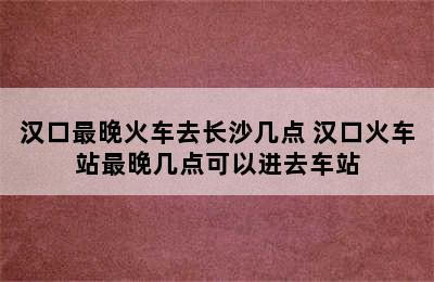 汉口最晚火车去长沙几点 汉口火车站最晚几点可以进去车站